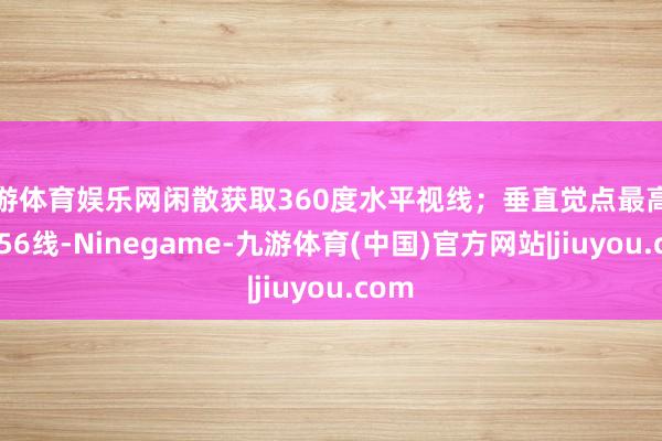 九游体育娱乐网闲散获取360度水平视线；垂直觉点最高可达256线-Ninegame-九游体育(中国)官方网站|jiuyou.com