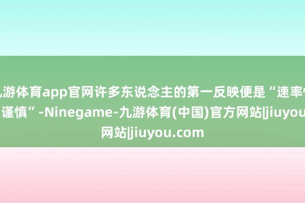 九游体育app官网许多东说念主的第一反映便是“速率快”、“谨慎”-Ninegame-九游体育(中国)官方网站|jiuyou.com