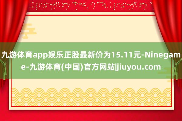 九游体育app娱乐正股最新价为15.11元-Ninegame-九游体育(中国)官方网站|jiuyou.com