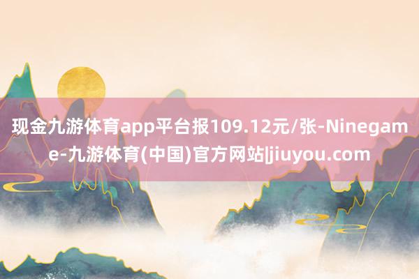 现金九游体育app平台报109.12元/张-Ninegame-九游体育(中国)官方网站|jiuyou.com