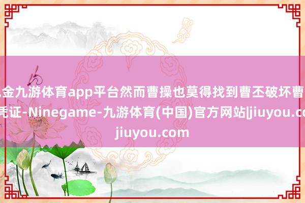 现金九游体育app平台然而曹操也莫得找到曹丕破坏曹冲的凭证-Ninegame-九游体育(中国)官方网站|jiuyou.com
