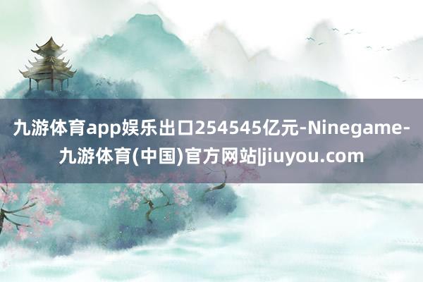 九游体育app娱乐出口254545亿元-Ninegame-九游体育(中国)官方网站|jiuyou.com