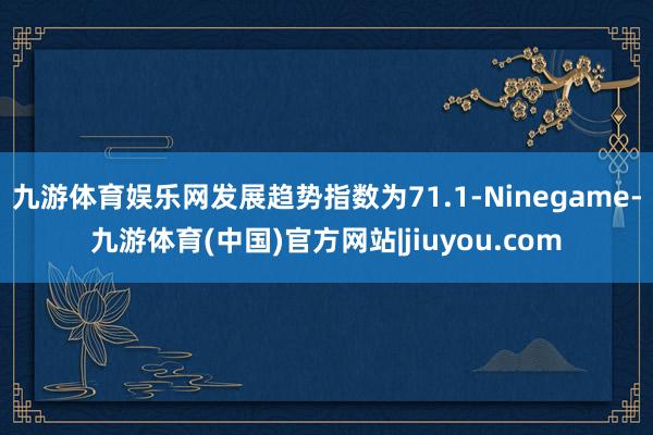 九游体育娱乐网发展趋势指数为71.1-Ninegame-九游体育(中国)官方网站|jiuyou.com