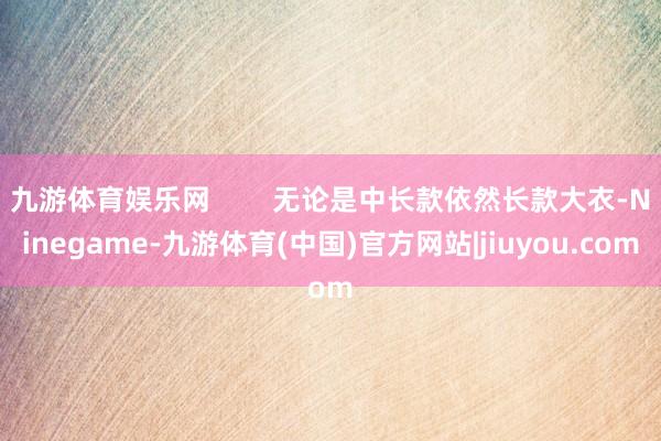九游体育娱乐网 无论是中长款依然长款大衣-Ninegame-九游体育(中国)官方网站|jiuyou.com