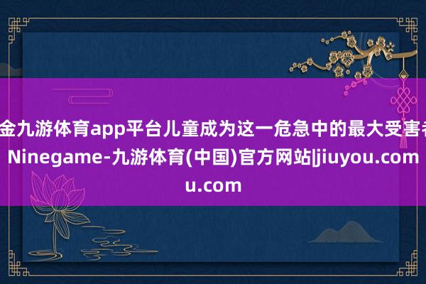 现金九游体育app平台儿童成为这一危急中的最大受害者-Ninegame-九游体育(中国)官方网站|jiuyou.com