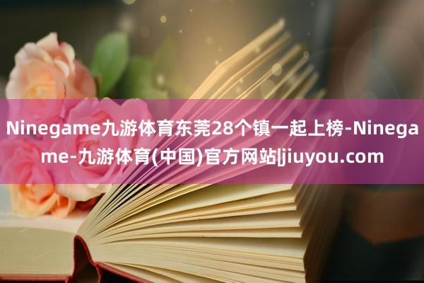 Ninegame九游体育东莞28个镇一起上榜-Ninegame-九游体育(中国)官方网站|jiuyou.com