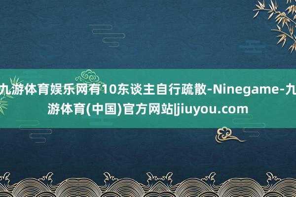 九游体育娱乐网有10东谈主自行疏散-Ninegame-九游体育(中国)官方网站|jiuyou.com