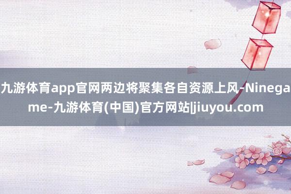 九游体育app官网两边将聚集各自资源上风-Ninegame-九游体育(中国)官方网站|jiuyou.com