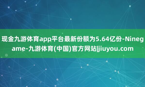 现金九游体育app平台最新份额为5.64亿份-Ninegame-九游体育(中国)官方网站|jiuyou.com