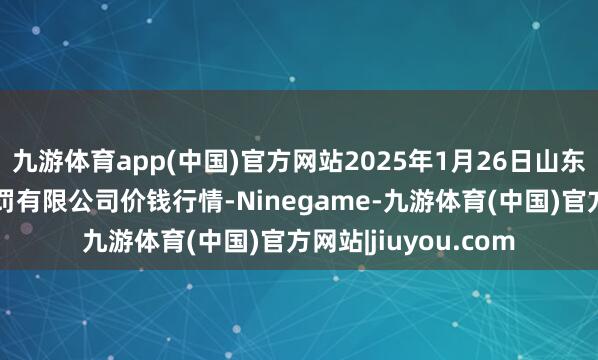 九游体育app(中国)官方网站2025年1月26日山东喜地农居品市集处罚有限公司价钱行情-Ninegame-九游体育(中国)官方网站|jiuyou.com