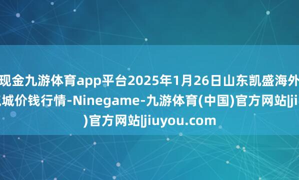 现金九游体育app平台2025年1月26日山东凯盛海外农家具物流城价钱行情-Ninegame-九游体育(中国)官方网站|jiuyou.com