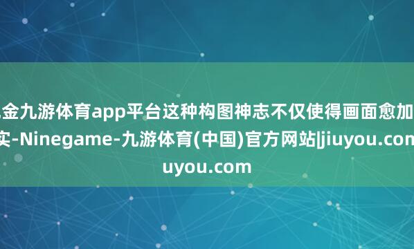 现金九游体育app平台这种构图神志不仅使得画面愈加厚实-Ninegame-九游体育(中国)官方网站|jiuyou.com