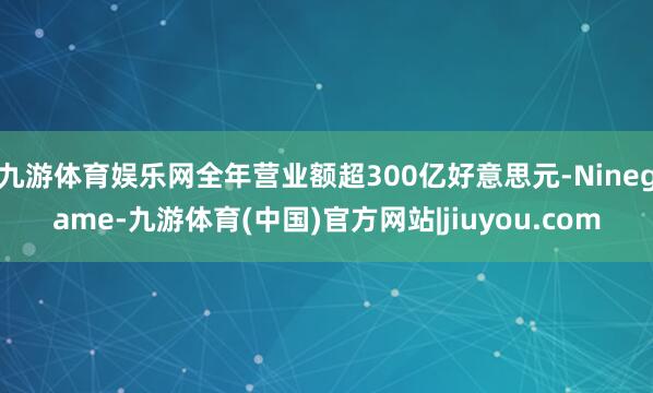 九游体育娱乐网全年营业额超300亿好意思元-Ninegame-九游体育(中国)官方网站|jiuyou.com