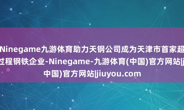 Ninegame九游体育助力天钢公司成为天津市首家超低排放的全过程钢铁企业-Ninegame-九游体育(中国)官方网站|jiuyou.com