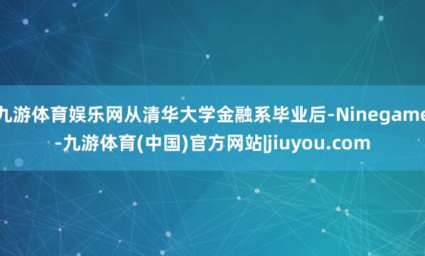 九游体育娱乐网从清华大学金融系毕业后-Ninegame-九游体育(中国)官方网站|jiuyou.com