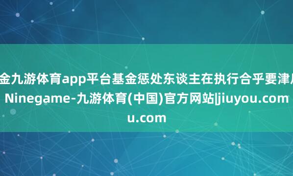 现金九游体育app平台基金惩处东谈主在执行合乎要津后-Ninegame-九游体育(中国)官方网站|jiuyou.com