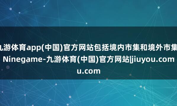 九游体育app(中国)官方网站包括境内市集和境外市集-Ninegame-九游体育(中国)官方网站|jiuyou.com
