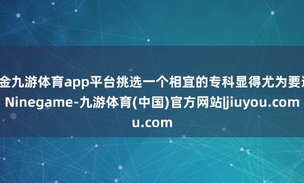 现金九游体育app平台挑选一个相宜的专科显得尤为要道-Ninegame-九游体育(中国)官方网站|jiuyou.com