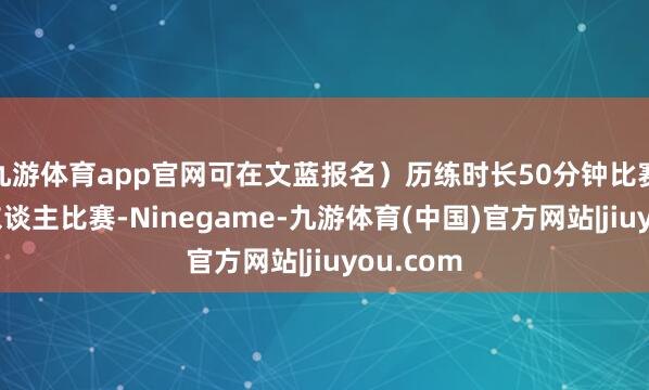 九游体育app官网可在文蓝报名)历练时长50分钟比赛神色个东谈主比赛-Ninegame-九游体育(中国)官方网站|jiuyou.com