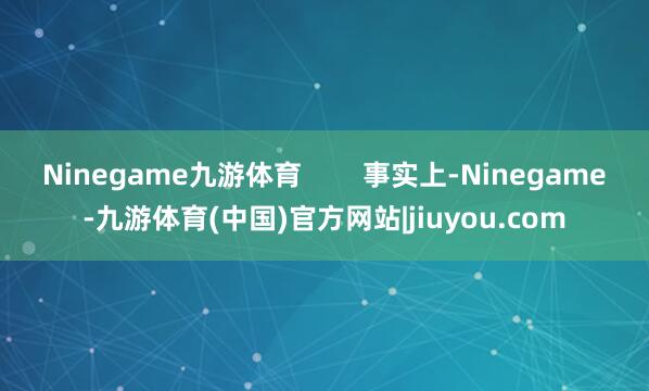 Ninegame九游体育 事实上-Ninegame-九游体育(中国)官方网站|jiuyou.com