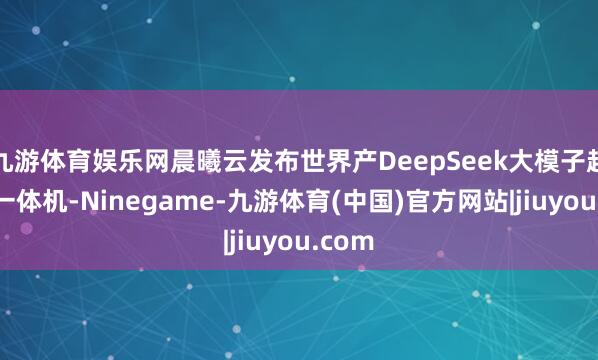 九游体育娱乐网晨曦云发布世界产DeepSeek大模子超交融一体机-Ninegame-九游体育(中国)官方网站|jiuyou.com