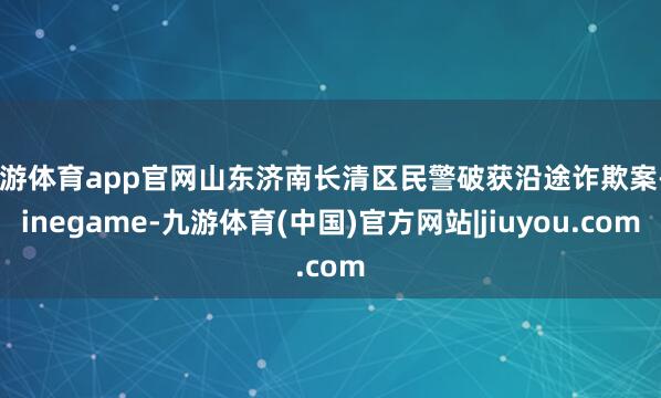 九游体育app官网山东济南长清区民警破获沿途诈欺案-Ninegame-九游体育(中国)官方网站|jiuyou.com