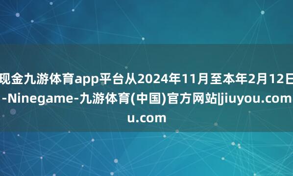 现金九游体育app平台从2024年11月至本年2月12日-Ninegame-九游体育(中国)官方网站|jiuyou.com