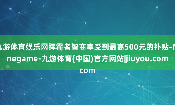 九游体育娱乐网挥霍者智商享受到最高500元的补贴-Ninegame-九游体育(中国)官方网站|jiuyou.com