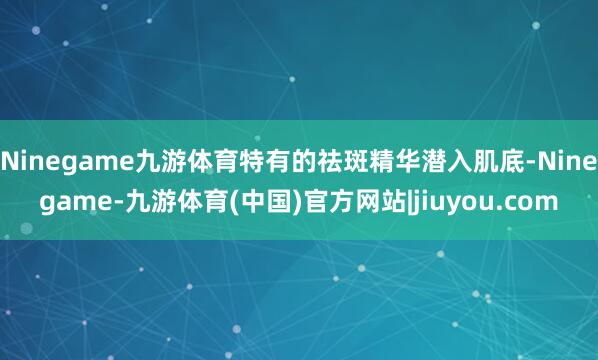 Ninegame九游体育特有的祛斑精华潜入肌底-Ninegame-九游体育(中国)官方网站|jiuyou.com