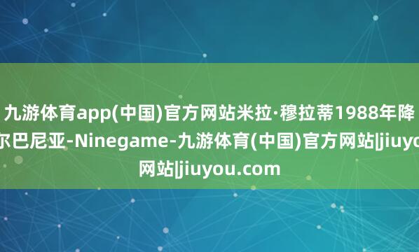 九游体育app(中国)官方网站米拉·穆拉蒂1988年降生于阿尔巴尼亚-Ninegame-九游体育(中国)官方网站|jiuyou.com