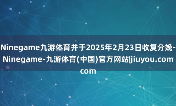 Ninegame九游体育并于2025年2月23日收复分娩-Ninegame-九游体育(中国)官方网站|jiuyou.com