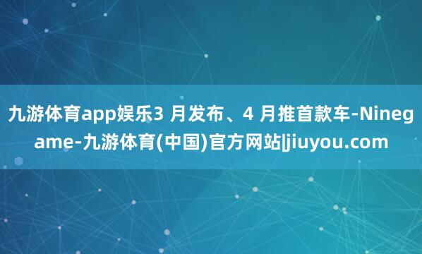 九游体育app娱乐3 月发布、4 月推首款车-Ninegame-九游体育(中国)官方网站|jiuyou.com