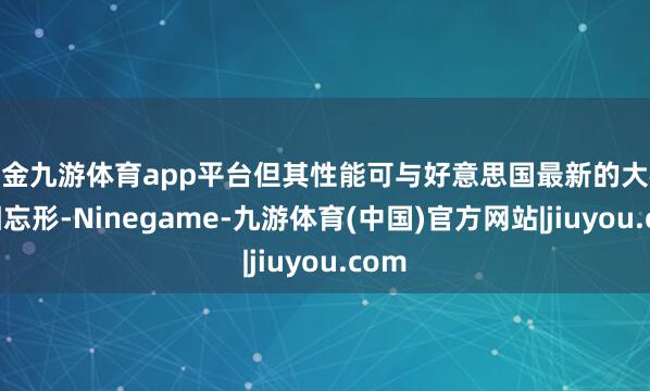 现金九游体育app平台但其性能可与好意思国最新的大模子相忘形-Ninegame-九游体育(中国)官方网站|jiuyou.com
