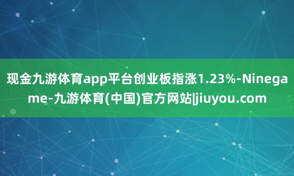 现金九游体育app平台创业板指涨1.23%-Ninegame-九游体育(中国)官方网站|jiuyou.com