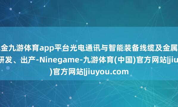 现金九游体育app平台光电通讯与智能装备线缆及金属材料家具的研发、出产-Ninegame-九游体育(中国)官方网站|jiuyou.com