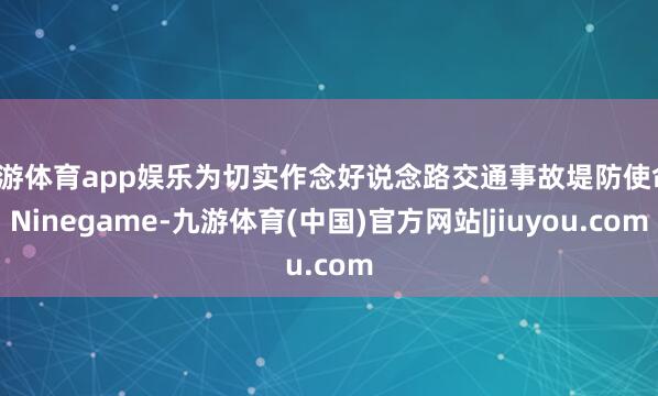 九游体育app娱乐为切实作念好说念路交通事故堤防使命-Ninegame-九游体育(中国)官方网站|jiuyou.com