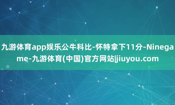 九游体育app娱乐公牛科比-怀特拿下11分-Ninegame-九游体育(中国)官方网站|jiuyou.com