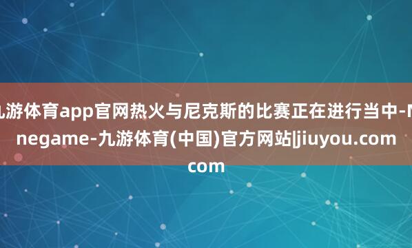 九游体育app官网热火与尼克斯的比赛正在进行当中-Ninegame-九游体育(中国)官方网站|jiuyou.com