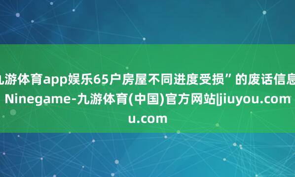 九游体育app娱乐65户房屋不同进度受损”的废话信息-Ninegame-九游体育(中国)官方网站|jiuyou.com