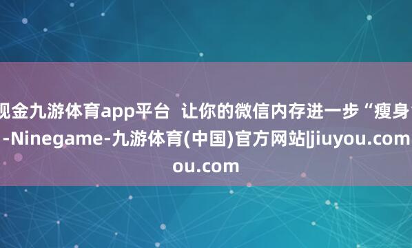 现金九游体育app平台  让你的微信内存进一步“瘦身”-Ninegame-九游体育(中国)官方网站|jiuyou.com