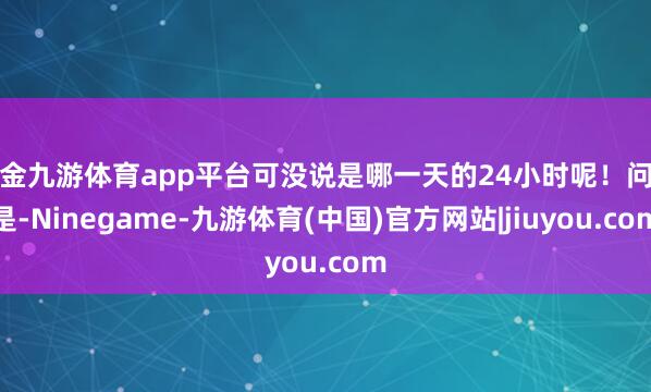 现金九游体育app平台可没说是哪一天的24小时呢！问题是-Ninegame-九游体育(中国)官方网站|jiuyou.com