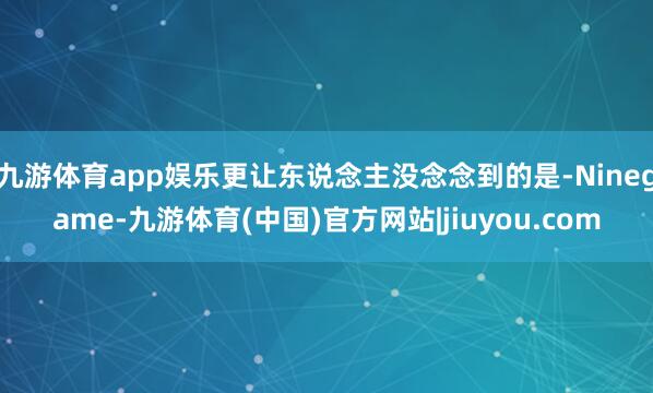 九游体育app娱乐更让东说念主没念念到的是-Ninegame-九游体育(中国)官方网站|jiuyou.com