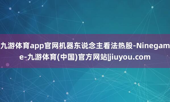 九游体育app官网机器东说念主看法热股-Ninegame-九游体育(中国)官方网站|jiuyou.com