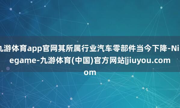 九游体育app官网其所属行业汽车零部件当今下降-Ninegame-九游体育(中国)官方网站|jiuyou.com