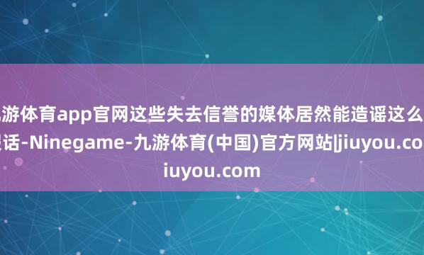 九游体育app官网这些失去信誉的媒体居然能造谣这么的假话-Ninegame-九游体育(中国)官方网站|jiuyou.com