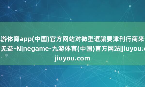 九游体育app(中国)官方网站对微型诓骗要津刊行商来说尤为无益-Ninegame-九游体育(中国)官方网站|jiuyou.com