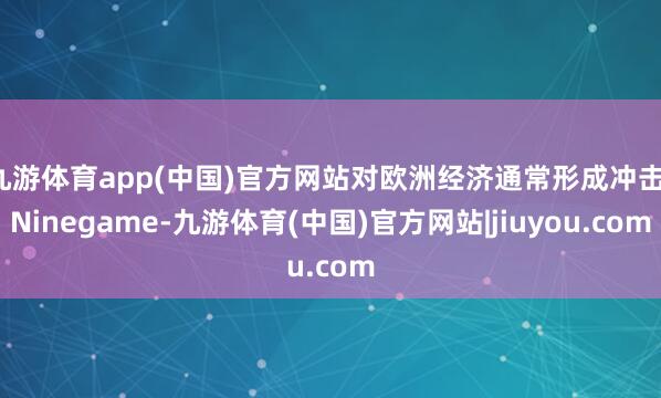 九游体育app(中国)官方网站对欧洲经济通常形成冲击-Ninegame-九游体育(中国)官方网站|jiuyou.com