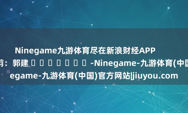Ninegame九游体育尽在新浪财经APP            						背负裁剪：郭建 							-Ninegame-九游体育(中国)官方网站|jiuyou.com