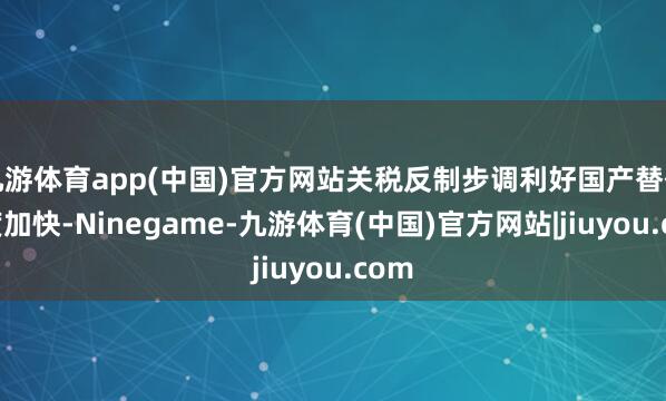 九游体育app(中国)官方网站关税反制步调利好国产替代程度加快-Ninegame-九游体育(中国)官方网站|jiuyou.com
