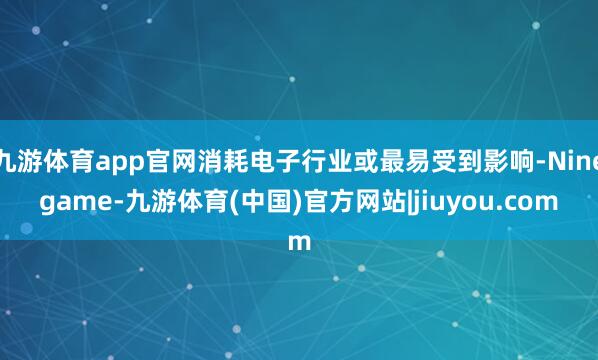 九游体育app官网消耗电子行业或最易受到影响-Ninegame-九游体育(中国)官方网站|jiuyou.com